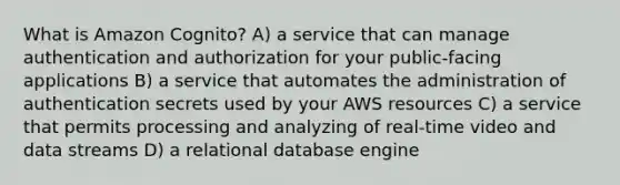 What is Amazon Cognito? A) a service that can manage authentication and authorization for your public-facing applications B) a service that automates the administration of authentication secrets used by your AWS resources C) a service that permits processing and analyzing of real-time video and data streams D) a relational database engine