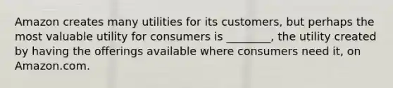 Amazon creates many utilities for its customers, but perhaps the most valuable utility for consumers is ________, the utility created by having the offerings available where consumers need it, on Amazon.com.