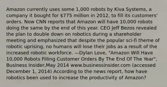 Amazon currently uses some 1,000 robots by Kiva Systems, a company it bought for 775 million in 2012, to fill its customers' orders. Now CNN reports that Amazon will have 10,000 robots doing the same by the end of this year. CEO Jeff Bezos revealed the plan to double down on robotics during a shareholder meeting and emphasized that despite the popular sci-fi theme of robotic uprising, no humans will lose their jobs as a result of the increased robotic workforce. —Dylan Love, "Amazon Will Have 10,000 Robots Filling Customer Orders By The End Of The Year", Business Insider,May 2014 www.businessinsider.com (accessed December 1, 2014) According to the news report, how have robotics been used to increase the productivity of Amazon?