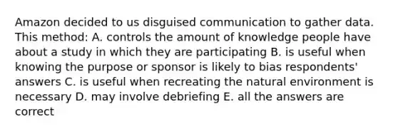 Amazon decided to us disguised communication to gather data. This method: A. controls the amount of knowledge people have about a study in which they are participating B. is useful when knowing the purpose or sponsor is likely to bias respondents' answers C. is useful when recreating the natural environment is necessary D. may involve debriefing E. all the answers are correct