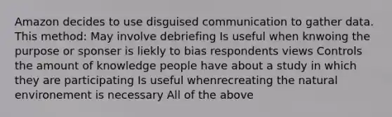 Amazon decides to use disguised communication to gather data. This method: May involve debriefing Is useful when knwoing the purpose or sponser is liekly to bias respondents views Controls the amount of knowledge people have about a study in which they are participating Is useful whenrecreating the natural environement is necessary All of the above