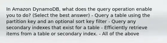 In Amazon DynamoDB, what does the query operation enable you to do? (Select the best answer) - Query a table using the partition key and an optional sort key filter - Query any secondary indexes that exist for a table - Efficiently retrieve items from a table or secondary index. - All of the above