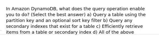 In Amazon DynamoDB, what does the query operation enable you to do? (Select the best answer) a) Query a table using the partition key and an optional sort key filter b) Query any secondary indexes that exist for a table c) Efficiently retrieve items from a table or secondary index d) All of the above