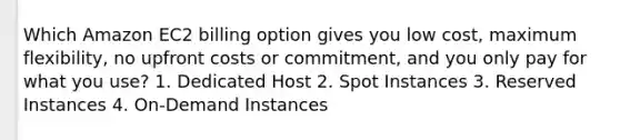 Which Amazon EC2 billing option gives you low cost, maximum flexibility, no upfront costs or commitment, and you only pay for what you use? 1. Dedicated Host 2. Spot Instances 3. Reserved Instances 4. On-Demand Instances