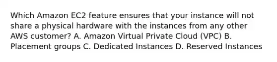 Which Amazon EC2 feature ensures that your instance will not share a physical hardware with the instances from any other AWS customer? A. Amazon Virtual Private Cloud (VPC) B. Placement groups C. Dedicated Instances D. Reserved Instances