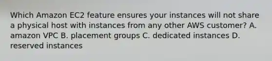 Which Amazon EC2 feature ensures your instances will not share a physical host with instances from any other AWS customer? A. amazon VPC B. placement groups C. dedicated instances D. reserved instances