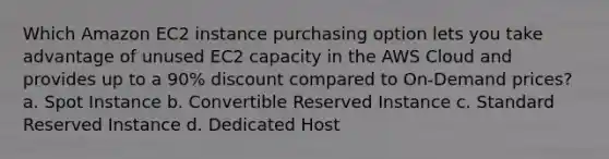 Which Amazon EC2 instance purchasing option lets you take advantage of unused EC2 capacity in the AWS Cloud and provides up to a 90% discount compared to On-Demand prices? a. Spot Instance b. Convertible Reserved Instance c. Standard Reserved Instance d. Dedicated Host