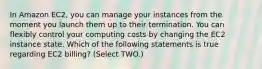 In Amazon EC2, you can manage your instances from the moment you launch them up to their termination. You can flexibly control your computing costs by changing the EC2 instance state. Which of the following statements is true regarding EC2 billing? (Select TWO.)