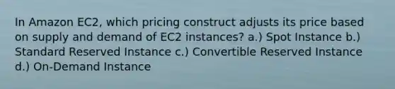 In Amazon EC2, which pricing construct adjusts its price based on supply and demand of EC2 instances? a.) Spot Instance b.) Standard Reserved Instance c.) Convertible Reserved Instance d.) On-Demand Instance