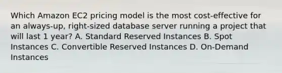 Which Amazon EC2 pricing model is the most cost-effective for an always-up, right-sized database server running a project that will last 1 year? A. Standard Reserved Instances B. Spot Instances C. Convertible Reserved Instances D. On-Demand Instances