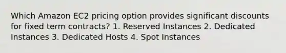 Which Amazon EC2 pricing option provides significant discounts for fixed term contracts? 1. Reserved Instances 2. Dedicated Instances 3. Dedicated Hosts 4. Spot Instances