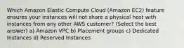 Which Amazon Elastic Compute Cloud (Amazon EC2) feature ensures your instances will not share a physical host with instances from any other AWS customer? (Select the best answer) a) Amazon VPC b) Placement groups c) Dedicated Instances d) Reserved Instances