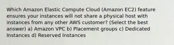 Which Amazon Elastic Compute Cloud (Amazon EC2) feature ensures your instances will not share a physical host with instances from any other AWS customer? (Select the best answer) a) Amazon VPC b) Placement groups c) Dedicated Instances d) Reserved Instances