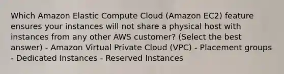 Which Amazon Elastic Compute Cloud (Amazon EC2) feature ensures your instances will not share a physical host with instances from any other AWS customer? (Select the best answer) - Amazon Virtual Private Cloud (VPC) - Placement groups - Dedicated Instances - Reserved Instances