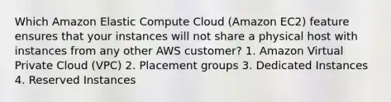 Which Amazon Elastic Compute Cloud (Amazon EC2) feature ensures that your instances will not share a physical host with instances from any other AWS customer? 1. Amazon Virtual Private Cloud (VPC) 2. Placement groups 3. Dedicated Instances 4. Reserved Instances