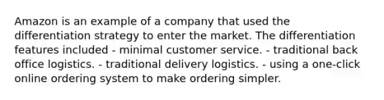 Amazon is an example of a company that used the differentiation strategy to enter the market. The differentiation features included - minimal customer service. - traditional back office logistics. - traditional delivery logistics. - using a one-click online ordering system to make ordering simpler.