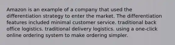 Amazon is an example of a company that used the differentiation strategy to enter the market. The differentiation features included minimal customer service. traditional back office logistics. traditional delivery logistics. using a one-click online ordering system to make ordering simpler.