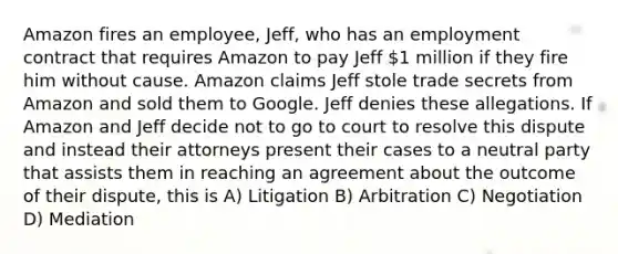 Amazon fires an employee, Jeff, who has an employment contract that requires Amazon to pay Jeff 1 million if they fire him without cause. Amazon claims Jeff stole trade secrets from Amazon and sold them to Google. Jeff denies these allegations. If Amazon and Jeff decide not to go to court to resolve this dispute and instead their attorneys present their cases to a neutral party that assists them in reaching an agreement about the outcome of their dispute, this is A) Litigation B) Arbitration C) Negotiation D) Mediation