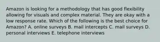 Amazon is looking for a methodology that has good flexibility allowing for visuals and complex material. They are okay with a low response rate. Which of the following is the best choice for Amazon? A. online surveys B. mail intercepts C. mail surveys D. personal interviews E. telephone interviews