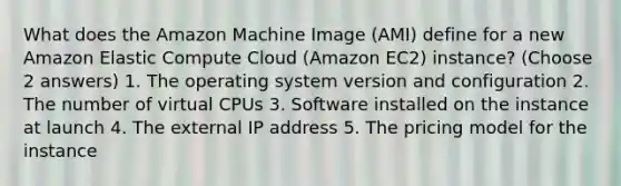 What does the Amazon Machine Image (AMI) define for a new Amazon Elastic Compute Cloud (Amazon EC2) instance? (Choose 2 answers) 1. The operating system version and configuration 2. The number of virtual CPUs 3. Software installed on the instance at launch 4. The external IP address 5. The pricing model for the instance