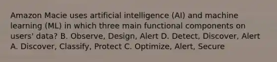 Amazon Macie uses artificial intelligence (AI) and machine learning (ML) in which three main functional components on users' data? B. Observe, Design, Alert D. Detect, Discover, Alert A. Discover, Classify, Protect C. Optimize, Alert, Secure