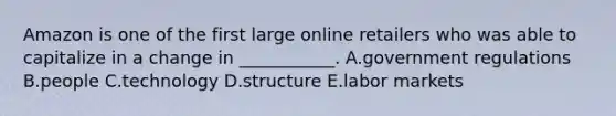 Amazon is one of the first large online retailers who was able to capitalize in a change in​ ___________. A.government regulations B.people C.technology D.structure E.labor markets