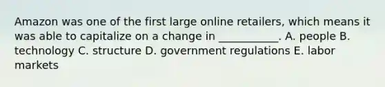 Amazon was one of the first large online​ retailers, which means it was able to capitalize on a change in​ ___________. A. people B. technology C. structure D. government regulations E. labor markets