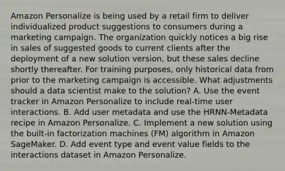 Amazon Personalize is being used by a retail firm to deliver individualized product suggestions to consumers during a marketing campaign. The organization quickly notices a big rise in sales of suggested goods to current clients after the deployment of a new solution version, but these sales decline shortly thereafter. For training purposes, only historical data from prior to the marketing campaign is accessible. What adjustments should a data scientist make to the solution? A. Use the event tracker in Amazon Personalize to include real-time user interactions. B. Add user metadata and use the HRNN-Metadata recipe in Amazon Personalize. C. Implement a new solution using the built-in factorization machines (FM) algorithm in Amazon SageMaker. D. Add event type and event value fields to the interactions dataset in Amazon Personalize.