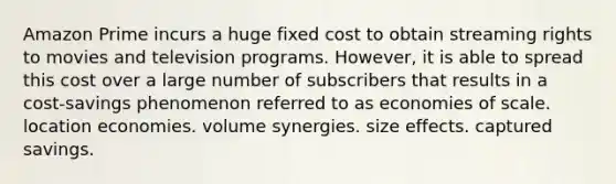 Amazon Prime incurs a huge fixed cost to obtain streaming rights to movies and television programs. However, it is able to spread this cost over a large number of subscribers that results in a cost-savings phenomenon referred to as economies of scale. location economies. volume synergies. size effects. captured savings.