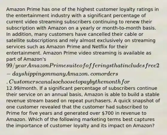 Amazon Prime has one of the highest customer loyalty ratings in the entertainment industry with a significant percentage of current video streaming subscribers continuing to renew their subscription with Amazon on a yearly or month-to-month basis. In addition, many customers have cancelled their cable or satellite subscriptions and rely almost exclusively on streaming services such as Amazon Prime and Netflix for their entertainment. Amazon Prime video streaming is available as part of Amazon's 99/year Amazon Prime suite of offerings that includes free 2-day shipping on many Amazon.com orders. Customers can also choose to pay by the month for12.99/month. If a significant percentage of subscribers continue their service on an annual basis, Amazon is able to build a stable revenue stream based on repeat purchasers. A quick snapshot of one customer revealed that the customer had subscribed to Prime for five years and generated over 700 in revenue to Amazon. Which of the following marketing terms best captures the importance of customer loyalty and its impact on Amazon?