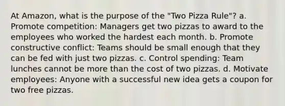 At Amazon, what is the purpose of the "Two Pizza Rule"? a. Promote competition: Managers get two pizzas to award to the employees who worked the hardest each month. b. Promote constructive conflict: Teams should be small enough that they can be fed with just two pizzas. c. Control spending: Team lunches cannot be more than the cost of two pizzas. d. Motivate employees: Anyone with a successful new idea gets a coupon for two free pizzas.