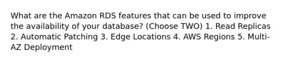 What are the Amazon RDS features that can be used to improve the availability of your database? (Choose TWO) 1. Read Replicas 2. Automatic Patching 3. Edge Locations 4. AWS Regions 5. Multi-AZ Deployment