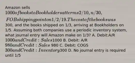 Amazon sells 1000 of books to Bookholders at terms 2/10, n/30, FOB shipping point on 1/2/19. The cost of the books was300, and the books shipped on 1/3, arriving at Bookholders on 1/5. Assuming both companies use a periodic inventory system, what journal entry will Amazon make on 1/3? A. Debit:A/R 1000 and Credit: Sales1000 B. Debit: A/R 980 and Credit:Sales 980 C. Debit: COGS 300 and Credit: Inventory300 D. No journal entry is required until 1/5