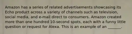 Amazon has a series of related advertisements showcasing its Echo product across a variety of channels such as television, social media, and e-mail direct to consumers. Amazon created more than one hundred 10-second spots, each with a funny little question or request for Alexa. This is an example of an _______.