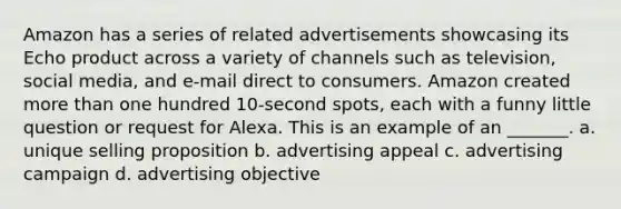 Amazon has a series of related advertisements showcasing its Echo product across a variety of channels such as television, social media, and e-mail direct to consumers. Amazon created more than one hundred 10-second spots, each with a funny little question or request for Alexa. This is an example of an _______. a. unique selling proposition b. advertising appeal c. advertising campaign d. advertising objective