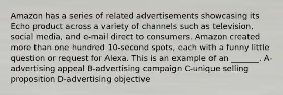 Amazon has a series of related advertisements showcasing its Echo product across a variety of channels such as television, social media, and e-mail direct to consumers. Amazon created more than one hundred 10-second spots, each with a funny little question or request for Alexa. This is an example of an _______. A-advertising appeal B-advertising campaign C-unique selling proposition D-advertising objective