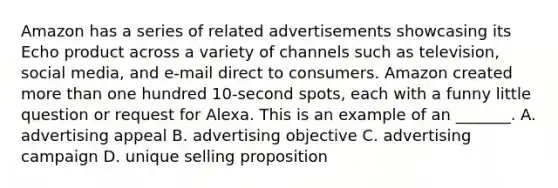 Amazon has a series of related advertisements showcasing its Echo product across a variety of channels such as television, social media, and e-mail direct to consumers. Amazon created <a href='https://www.questionai.com/knowledge/keWHlEPx42-more-than' class='anchor-knowledge'>more than</a> one hundred 10-second spots, each with a funny little question or request for Alexa. This is an example of an _______. A. advertising appeal B. advertising objective C. advertising campaign D. unique selling proposition