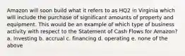 Amazon will soon build what it refers to as HQ2 in Virginia which will include the purchase of significant amounts of property and equipment. This would be an example of which type of business activity with respect to the Statement of Cash Flows for Amazon? a. investing b. accrual c. financing d. operating e. none of the above