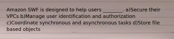 Amazon SWF is designed to help users ________. a)Secure their VPCs b)Manage user identification and authorization c)Coordinate synchronous and asynchronous tasks d)Store file based objects