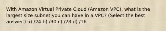 With Amazon Virtual Private Cloud (Amazon VPC), what is the largest size subnet you can have in a VPC? (Select the best answer.) a) /24 b) /30 c) /28 d) /16