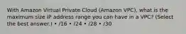 With Amazon Virtual Private Cloud (Amazon VPC), what is the maximum size IP address range you can have in a VPC? (Select the best answer.) • /16 • /24 • /28 • /30