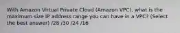 With Amazon Virtual Private Cloud (Amazon VPC), what is the maximum size IP address range you can have in a VPC? (Select the best answer) /28 /30 /24 /16