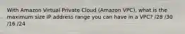 With Amazon Virtual Private Cloud (Amazon VPC), what is the maximum size IP address range you can have in a VPC? /28 /30 /16 /24