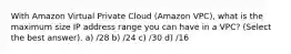 With Amazon Virtual Private Cloud (Amazon VPC), what is the maximum size IP address range you can have in a VPC? (Select the best answer). a) /28 b) /24 c) /30 d) /16