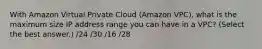 With Amazon Virtual Private Cloud (Amazon VPC), what is the maximum size IP address range you can have in a VPC? (Select the best answer.) /24 /30 /16 /28