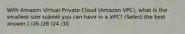 With Amazon Virtual Private Cloud (Amazon VPC), what is the smallest size subnet you can have in a VPC? (Select the best answer.) /26 /28 /24 /30