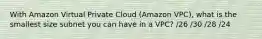 With Amazon Virtual Private Cloud (Amazon VPC), what is the smallest size subnet you can have in a VPC? /26 /30 /28 /24