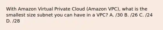 With Amazon Virtual Private Cloud (Amazon VPC), what is the smallest size subnet you can have in a VPC? A. /30 B. /26 C. /24 D. /28