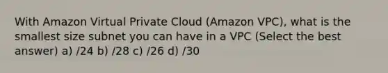 With Amazon Virtual Private Cloud (Amazon VPC), what is the smallest size subnet you can have in a VPC (Select the best answer) a) /24 b) /28 c) /26 d) /30