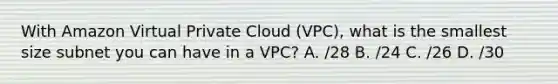 With Amazon Virtual Private Cloud (VPC), what is the smallest size subnet you can have in a VPC? A. /28 B. /24 C. /26 D. /30